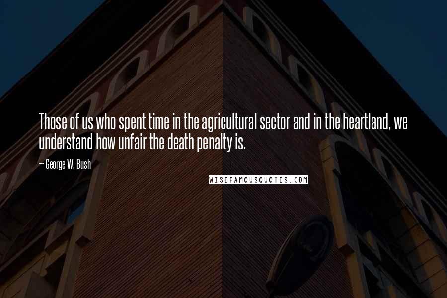 George W. Bush Quotes: Those of us who spent time in the agricultural sector and in the heartland, we understand how unfair the death penalty is.