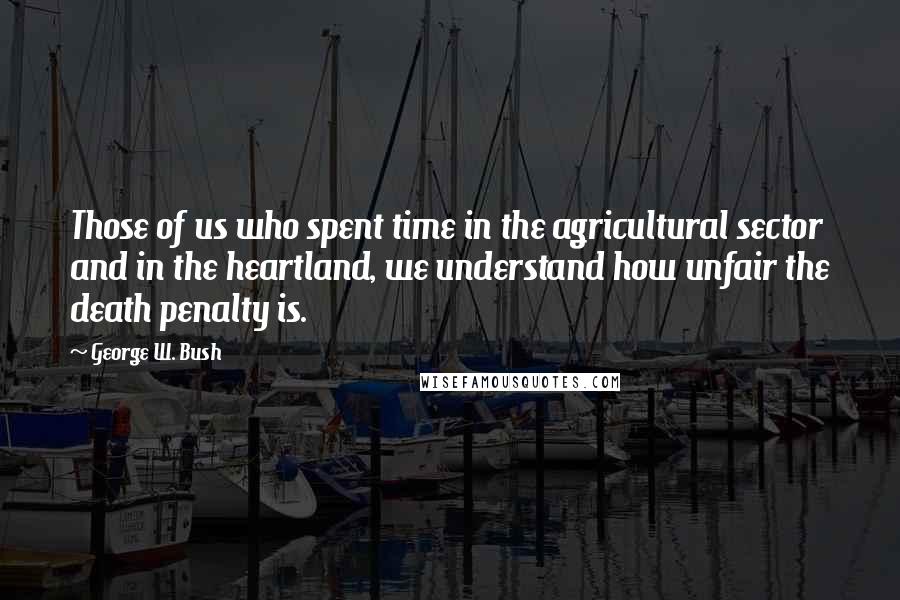 George W. Bush Quotes: Those of us who spent time in the agricultural sector and in the heartland, we understand how unfair the death penalty is.