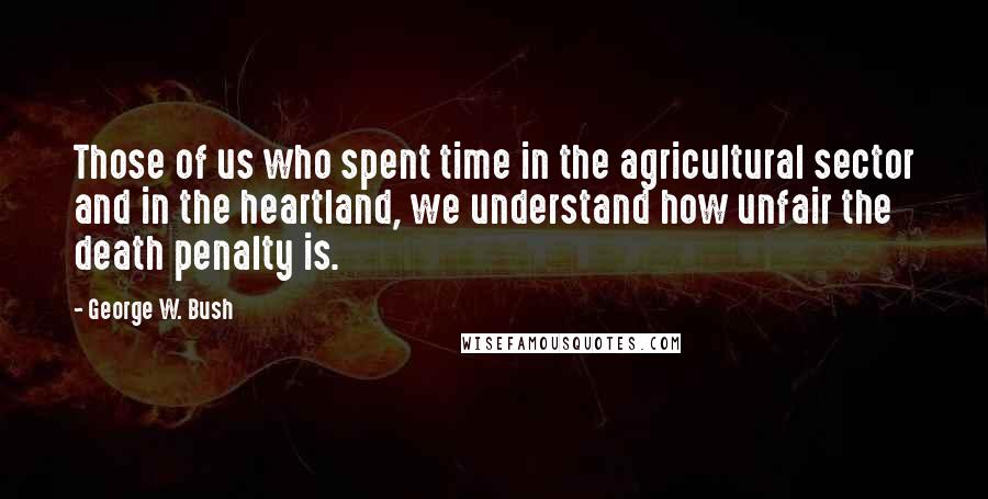 George W. Bush Quotes: Those of us who spent time in the agricultural sector and in the heartland, we understand how unfair the death penalty is.