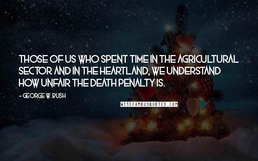 George W. Bush Quotes: Those of us who spent time in the agricultural sector and in the heartland, we understand how unfair the death penalty is.