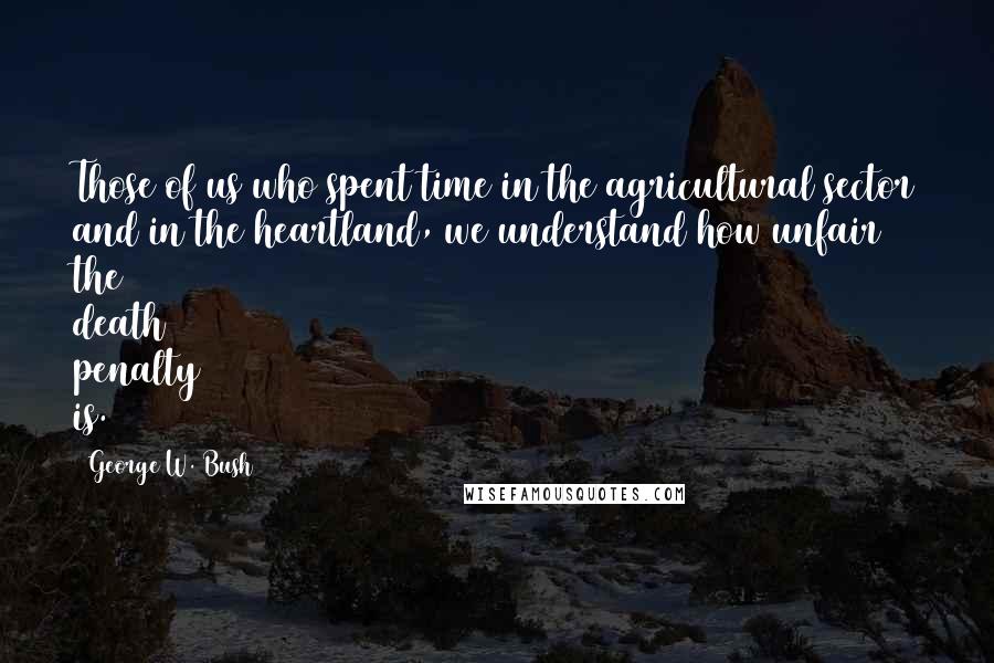 George W. Bush Quotes: Those of us who spent time in the agricultural sector and in the heartland, we understand how unfair the death penalty is.