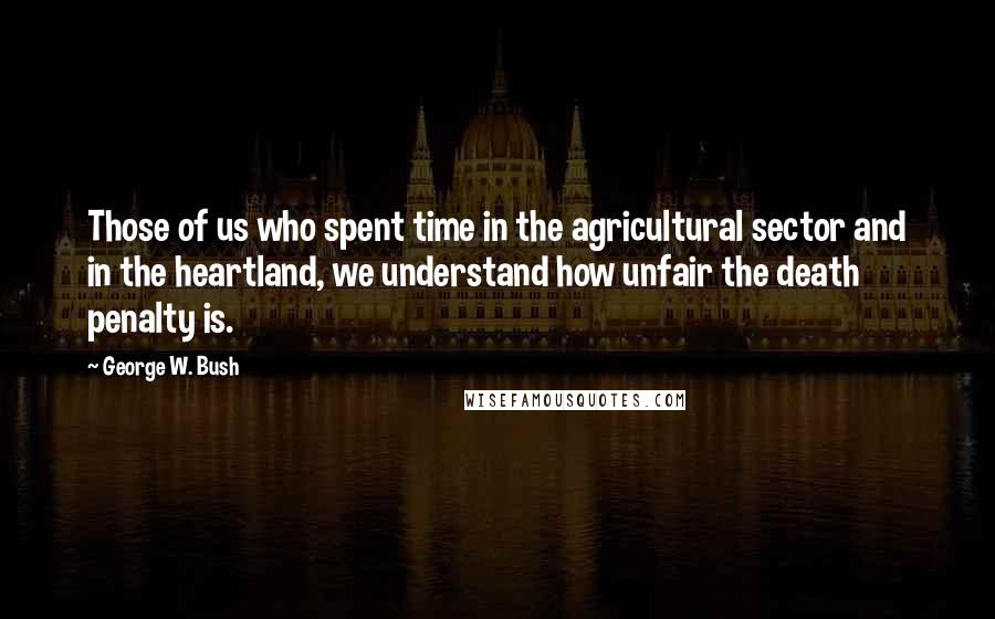 George W. Bush Quotes: Those of us who spent time in the agricultural sector and in the heartland, we understand how unfair the death penalty is.