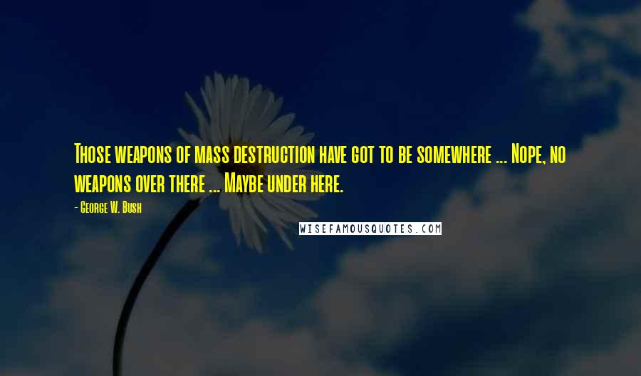 George W. Bush Quotes: Those weapons of mass destruction have got to be somewhere ... Nope, no weapons over there ... Maybe under here.