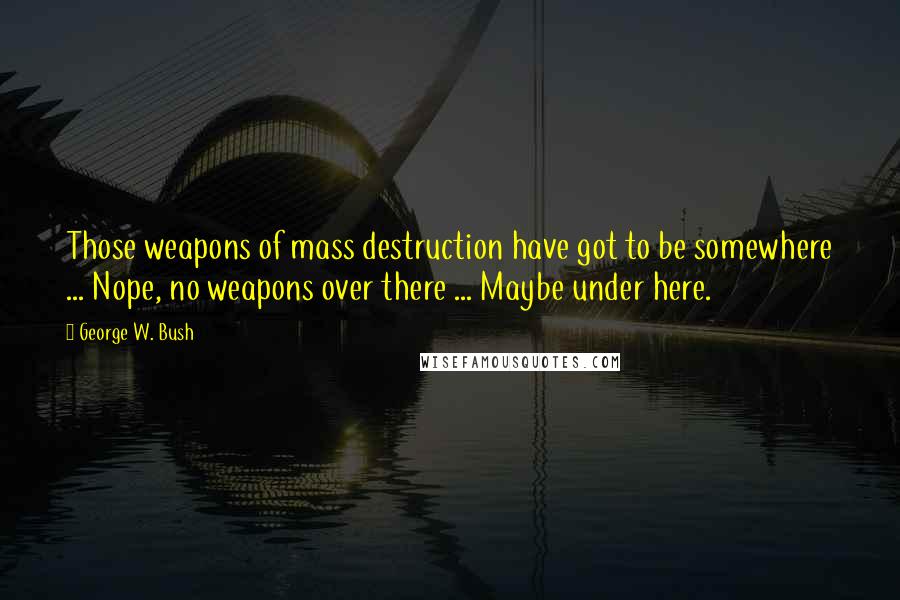 George W. Bush Quotes: Those weapons of mass destruction have got to be somewhere ... Nope, no weapons over there ... Maybe under here.