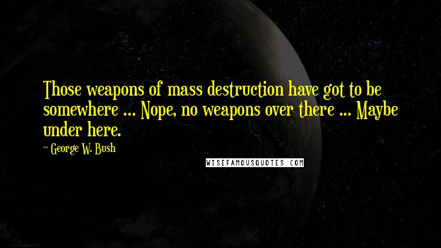 George W. Bush Quotes: Those weapons of mass destruction have got to be somewhere ... Nope, no weapons over there ... Maybe under here.