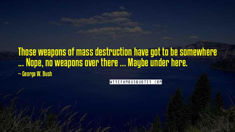 George W. Bush Quotes: Those weapons of mass destruction have got to be somewhere ... Nope, no weapons over there ... Maybe under here.