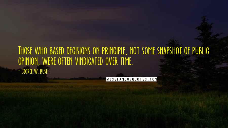 George W. Bush Quotes: Those who based decisions on principle, not some snapshot of public opinion, were often vindicated over time.