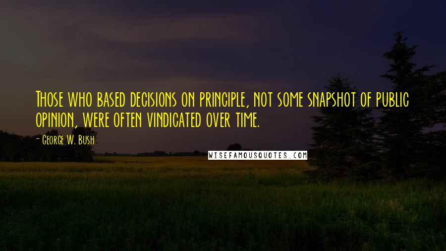 George W. Bush Quotes: Those who based decisions on principle, not some snapshot of public opinion, were often vindicated over time.