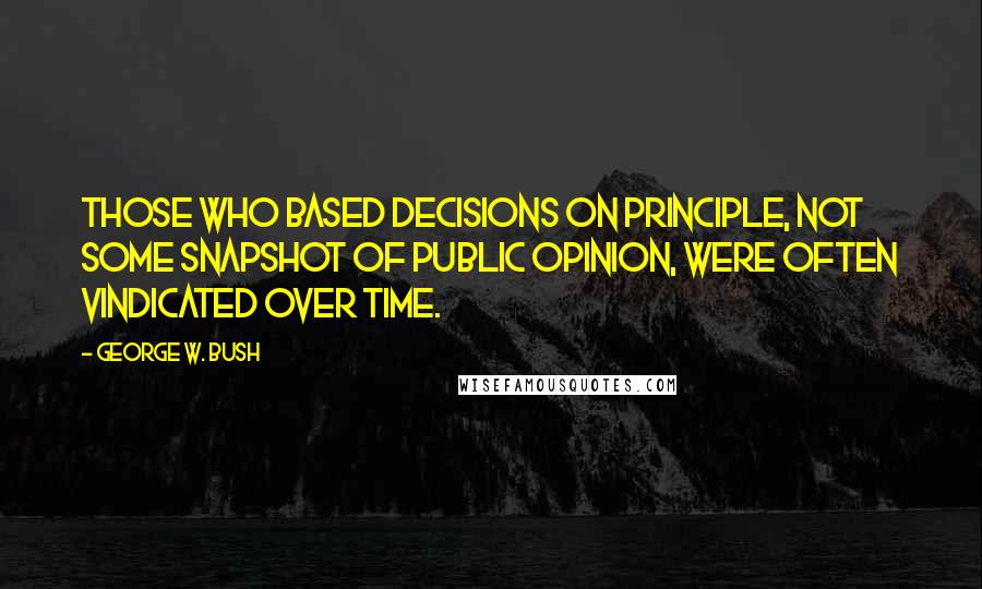 George W. Bush Quotes: Those who based decisions on principle, not some snapshot of public opinion, were often vindicated over time.