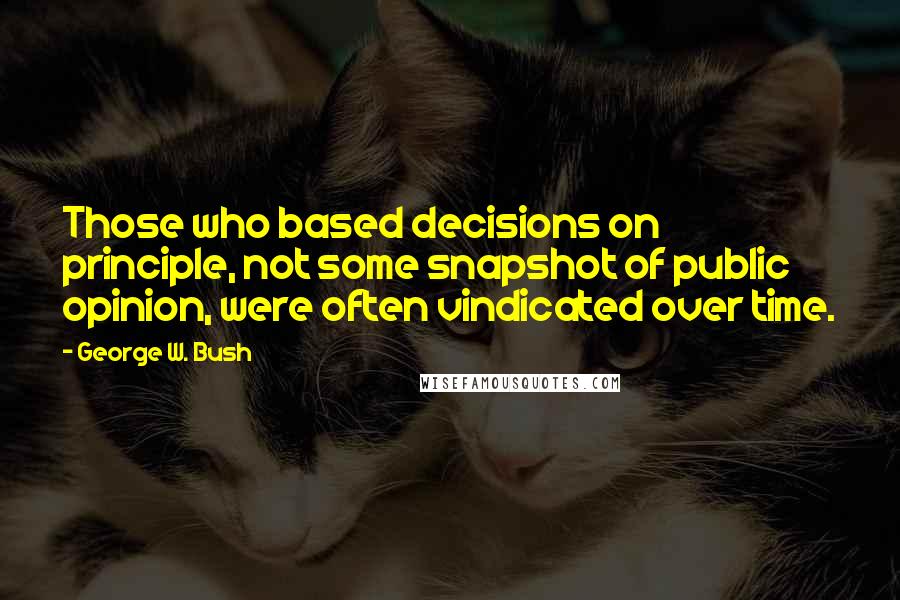 George W. Bush Quotes: Those who based decisions on principle, not some snapshot of public opinion, were often vindicated over time.