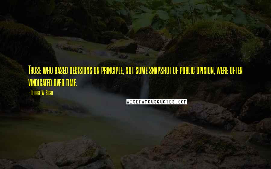 George W. Bush Quotes: Those who based decisions on principle, not some snapshot of public opinion, were often vindicated over time.