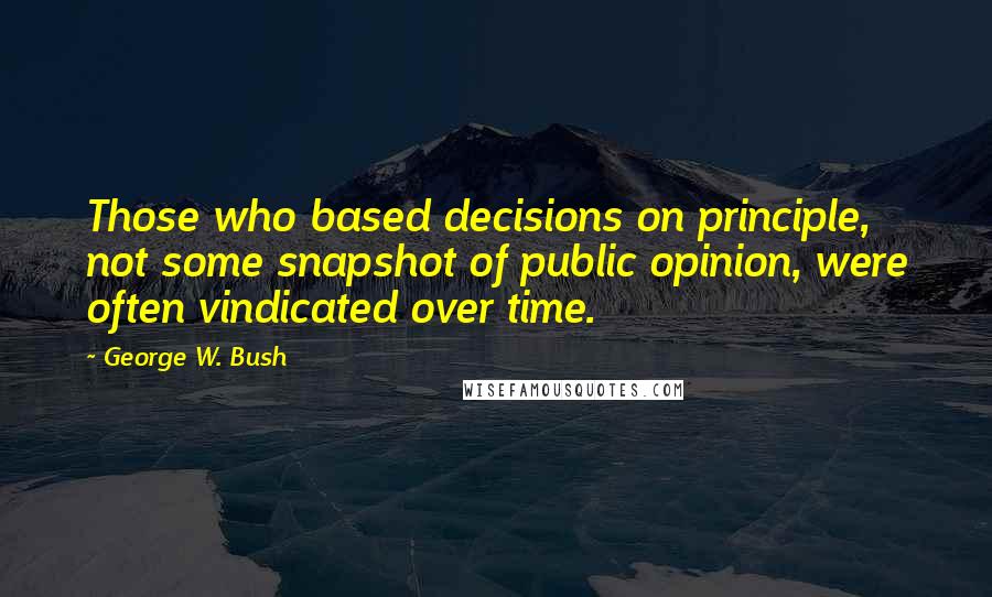 George W. Bush Quotes: Those who based decisions on principle, not some snapshot of public opinion, were often vindicated over time.