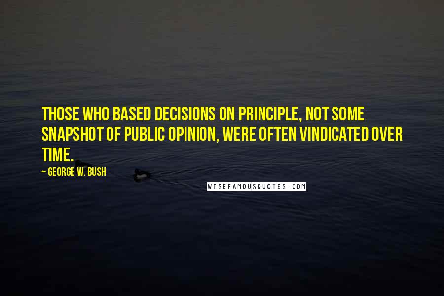 George W. Bush Quotes: Those who based decisions on principle, not some snapshot of public opinion, were often vindicated over time.