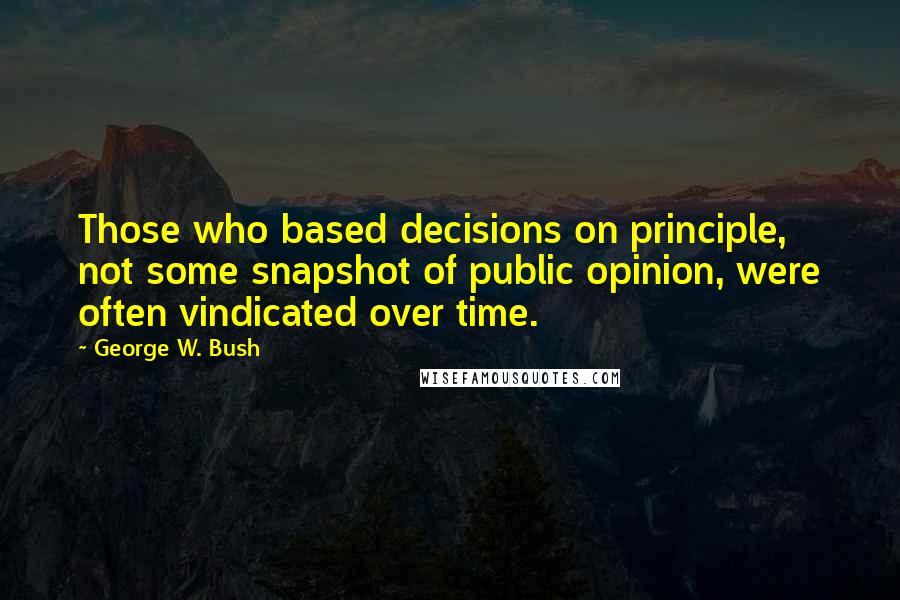 George W. Bush Quotes: Those who based decisions on principle, not some snapshot of public opinion, were often vindicated over time.