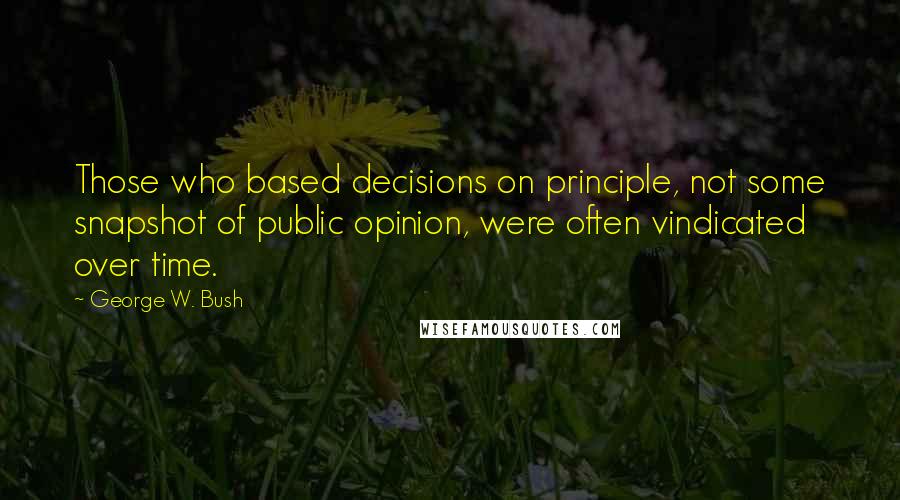 George W. Bush Quotes: Those who based decisions on principle, not some snapshot of public opinion, were often vindicated over time.