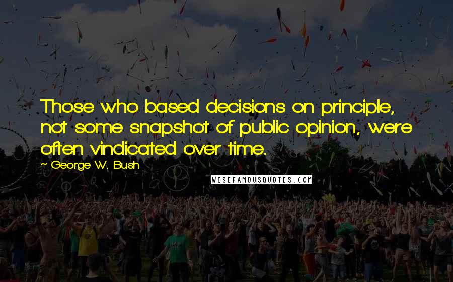 George W. Bush Quotes: Those who based decisions on principle, not some snapshot of public opinion, were often vindicated over time.