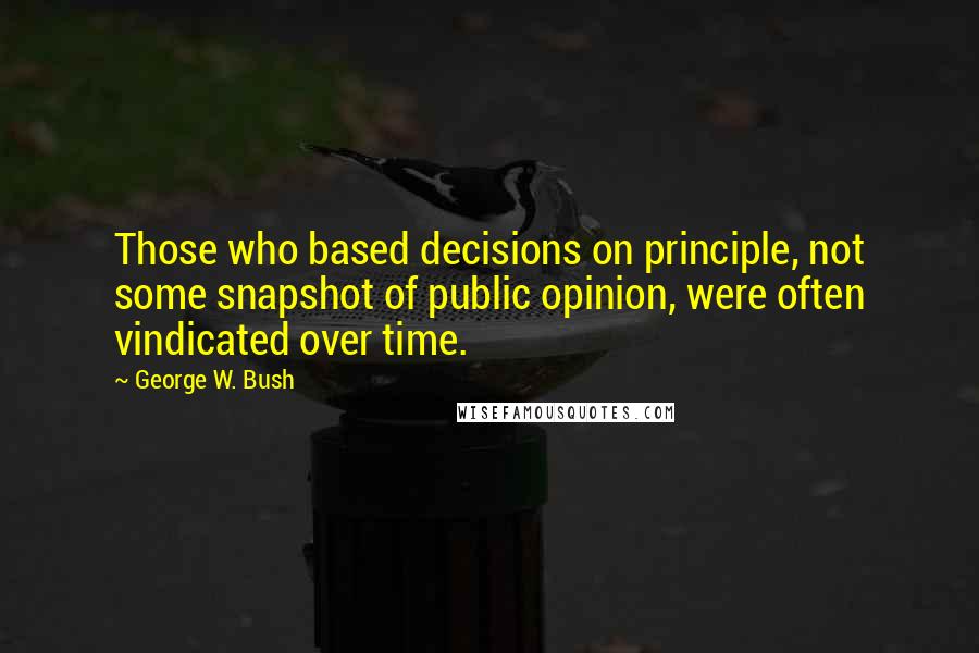 George W. Bush Quotes: Those who based decisions on principle, not some snapshot of public opinion, were often vindicated over time.