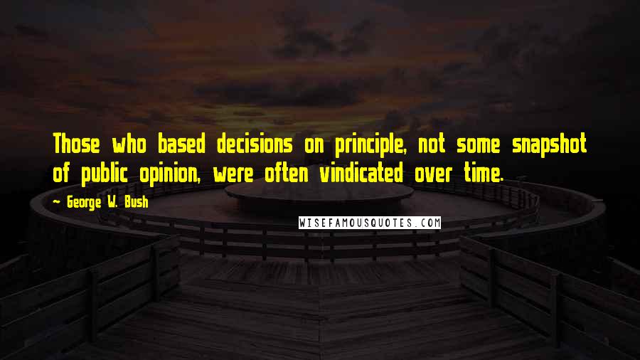 George W. Bush Quotes: Those who based decisions on principle, not some snapshot of public opinion, were often vindicated over time.