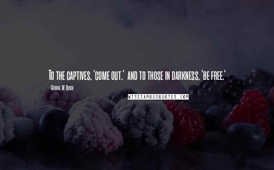 George W. Bush Quotes: To the captives, 'come out,' and to those in darkness, 'be free.'