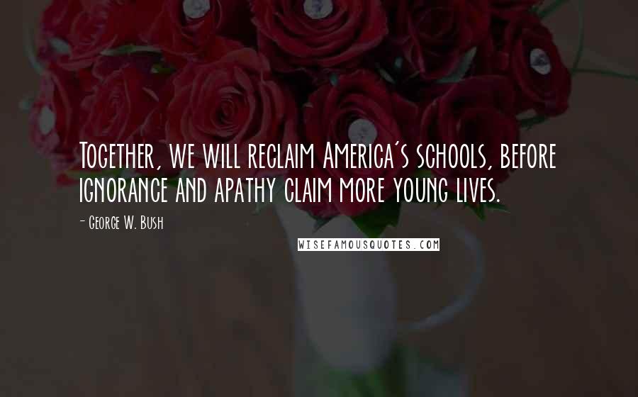 George W. Bush Quotes: Together, we will reclaim America's schools, before ignorance and apathy claim more young lives.