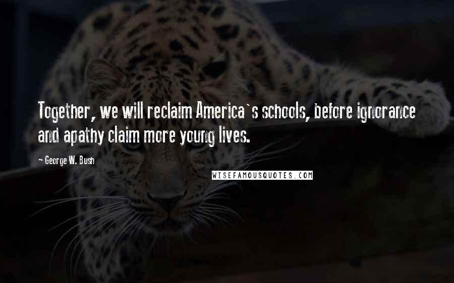 George W. Bush Quotes: Together, we will reclaim America's schools, before ignorance and apathy claim more young lives.