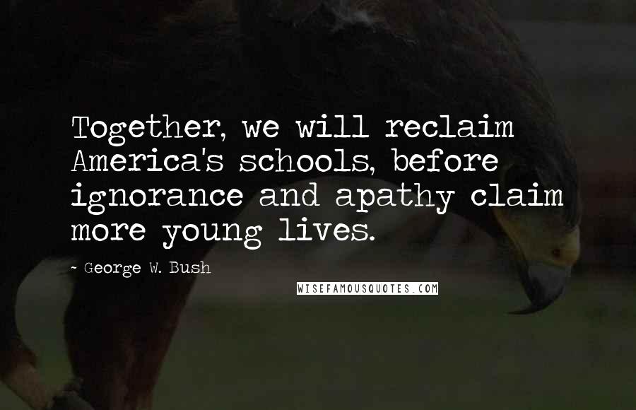 George W. Bush Quotes: Together, we will reclaim America's schools, before ignorance and apathy claim more young lives.