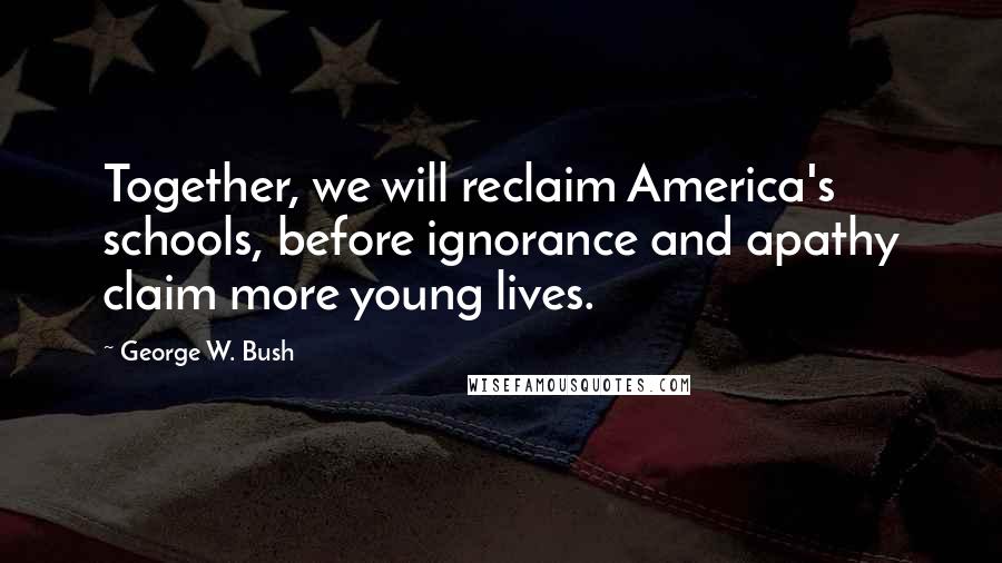 George W. Bush Quotes: Together, we will reclaim America's schools, before ignorance and apathy claim more young lives.