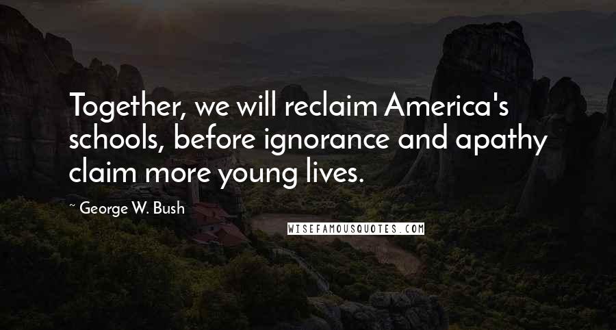 George W. Bush Quotes: Together, we will reclaim America's schools, before ignorance and apathy claim more young lives.