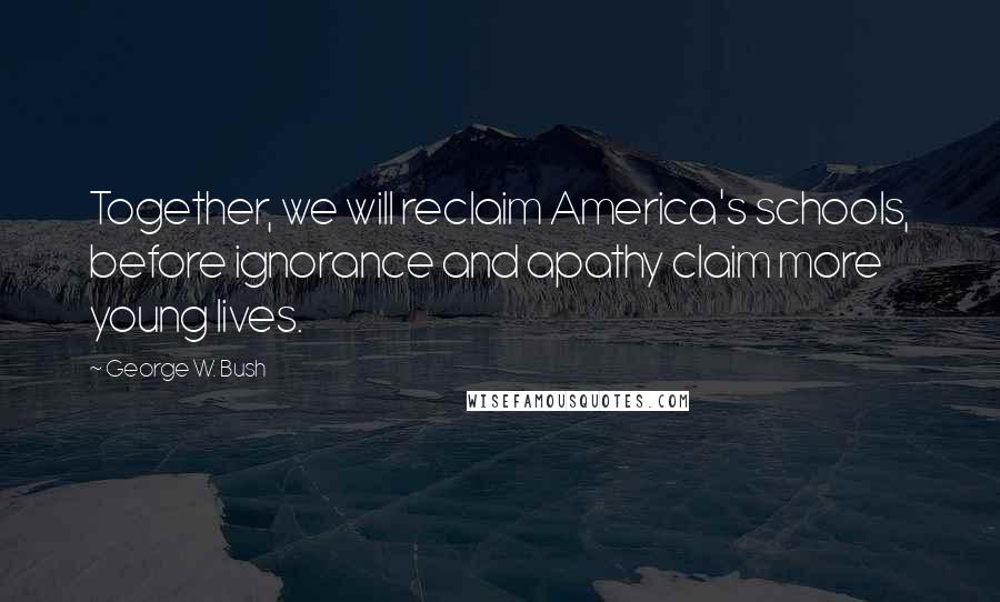 George W. Bush Quotes: Together, we will reclaim America's schools, before ignorance and apathy claim more young lives.