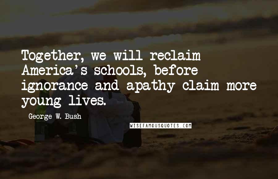 George W. Bush Quotes: Together, we will reclaim America's schools, before ignorance and apathy claim more young lives.