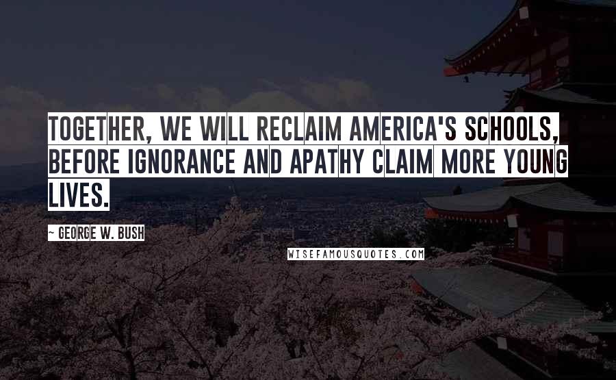 George W. Bush Quotes: Together, we will reclaim America's schools, before ignorance and apathy claim more young lives.