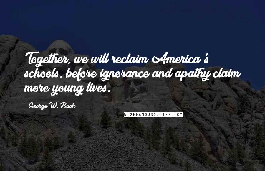 George W. Bush Quotes: Together, we will reclaim America's schools, before ignorance and apathy claim more young lives.