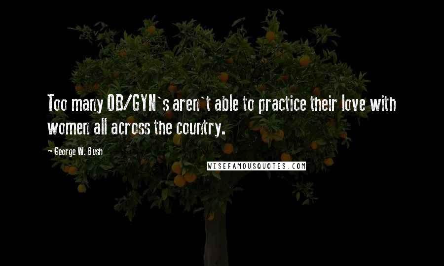 George W. Bush Quotes: Too many OB/GYN's aren't able to practice their love with women all across the country.