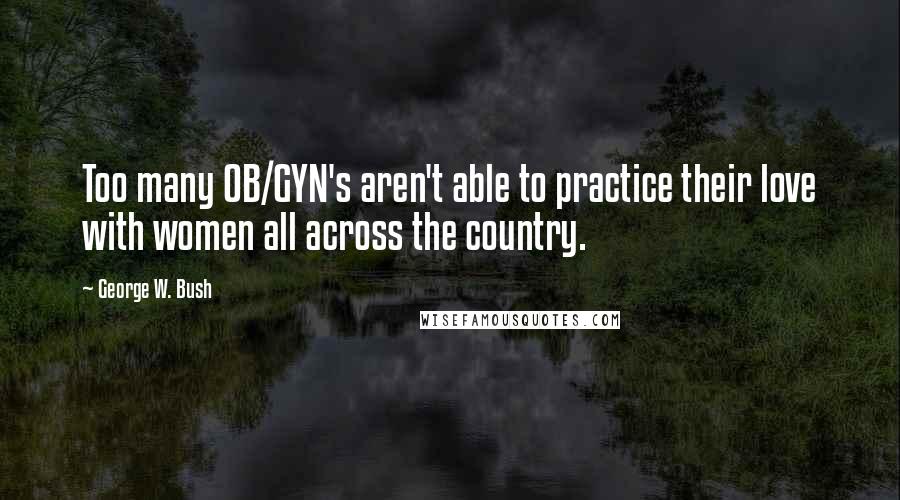 George W. Bush Quotes: Too many OB/GYN's aren't able to practice their love with women all across the country.