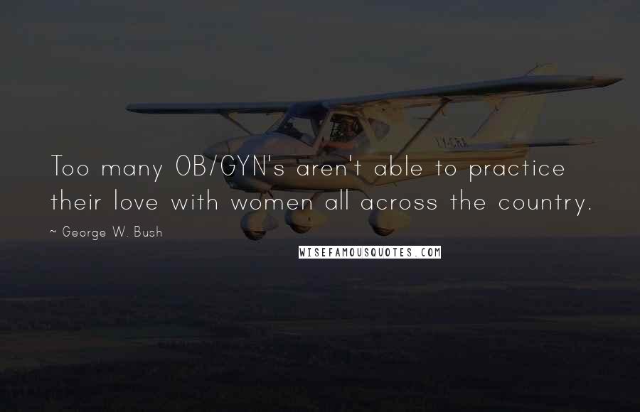 George W. Bush Quotes: Too many OB/GYN's aren't able to practice their love with women all across the country.