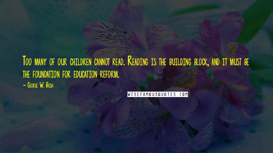 George W. Bush Quotes: Too many of our children cannot read. Reading is the building block, and it must be the foundation for education reform.