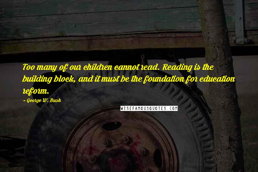 George W. Bush Quotes: Too many of our children cannot read. Reading is the building block, and it must be the foundation for education reform.