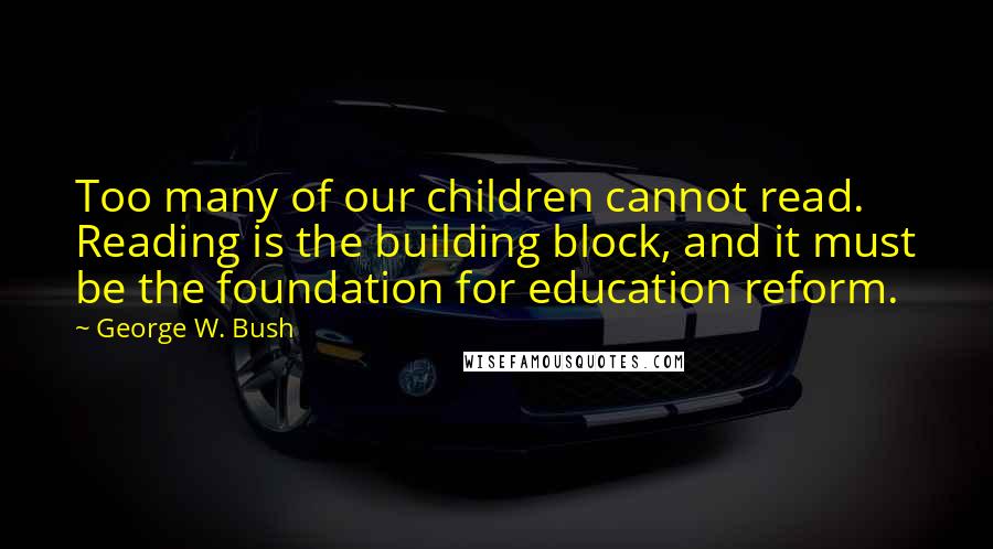 George W. Bush Quotes: Too many of our children cannot read. Reading is the building block, and it must be the foundation for education reform.