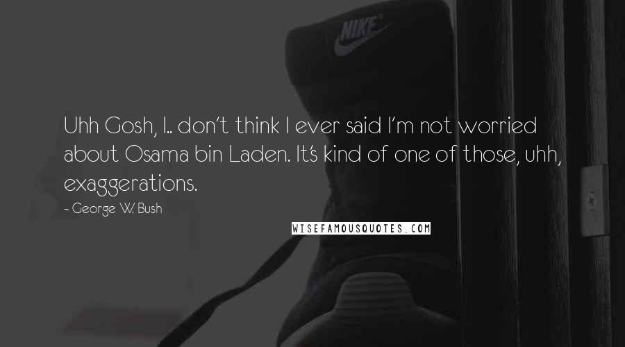 George W. Bush Quotes: Uhh Gosh, I.. don't think I ever said I'm not worried about Osama bin Laden. It's kind of one of those, uhh, exaggerations.