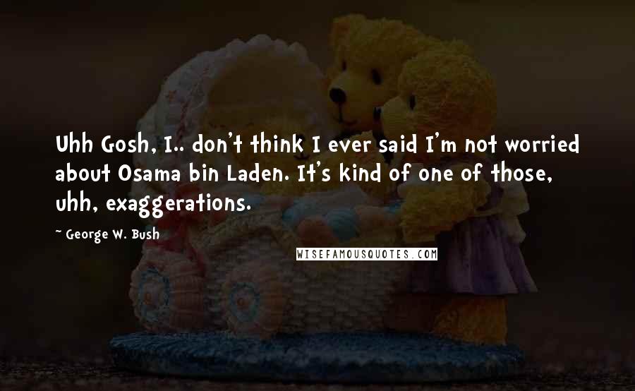 George W. Bush Quotes: Uhh Gosh, I.. don't think I ever said I'm not worried about Osama bin Laden. It's kind of one of those, uhh, exaggerations.