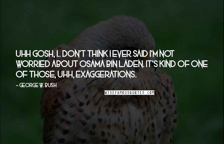 George W. Bush Quotes: Uhh Gosh, I.. don't think I ever said I'm not worried about Osama bin Laden. It's kind of one of those, uhh, exaggerations.