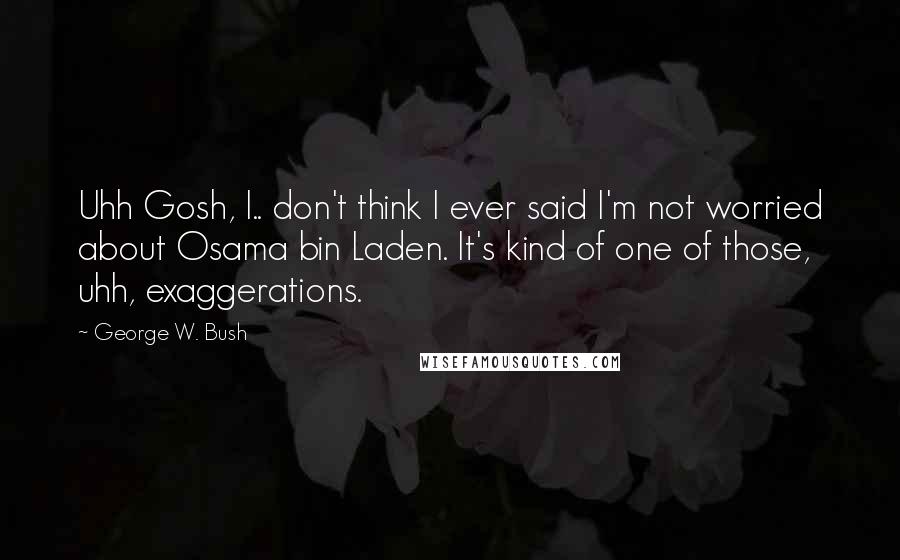 George W. Bush Quotes: Uhh Gosh, I.. don't think I ever said I'm not worried about Osama bin Laden. It's kind of one of those, uhh, exaggerations.