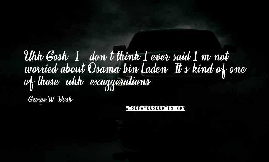 George W. Bush Quotes: Uhh Gosh, I.. don't think I ever said I'm not worried about Osama bin Laden. It's kind of one of those, uhh, exaggerations.