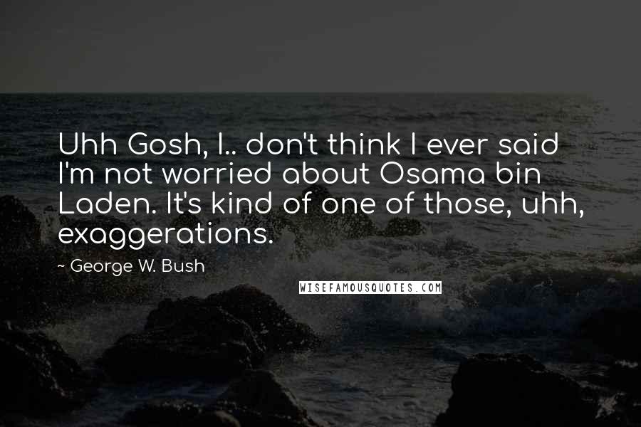 George W. Bush Quotes: Uhh Gosh, I.. don't think I ever said I'm not worried about Osama bin Laden. It's kind of one of those, uhh, exaggerations.