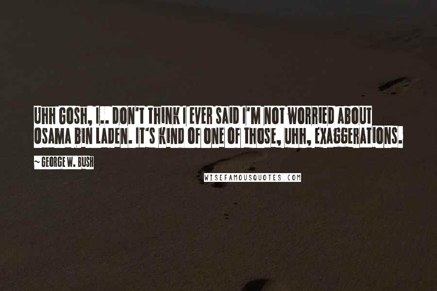 George W. Bush Quotes: Uhh Gosh, I.. don't think I ever said I'm not worried about Osama bin Laden. It's kind of one of those, uhh, exaggerations.