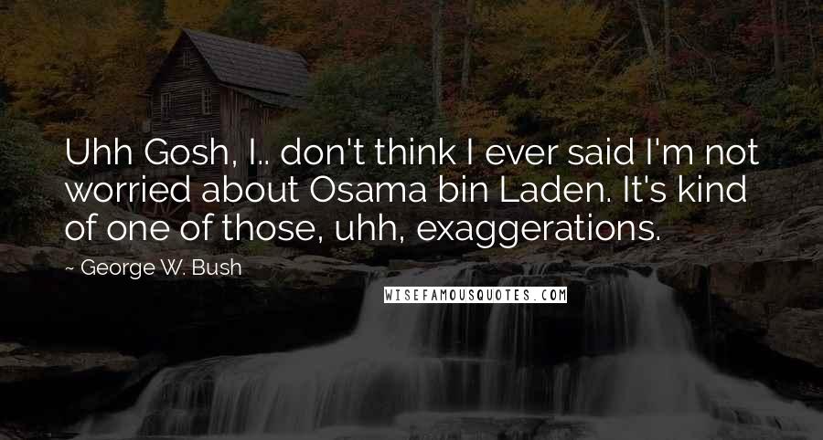George W. Bush Quotes: Uhh Gosh, I.. don't think I ever said I'm not worried about Osama bin Laden. It's kind of one of those, uhh, exaggerations.