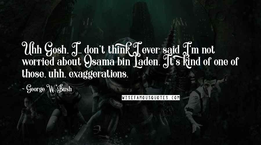 George W. Bush Quotes: Uhh Gosh, I.. don't think I ever said I'm not worried about Osama bin Laden. It's kind of one of those, uhh, exaggerations.