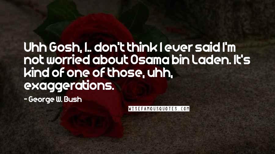 George W. Bush Quotes: Uhh Gosh, I.. don't think I ever said I'm not worried about Osama bin Laden. It's kind of one of those, uhh, exaggerations.