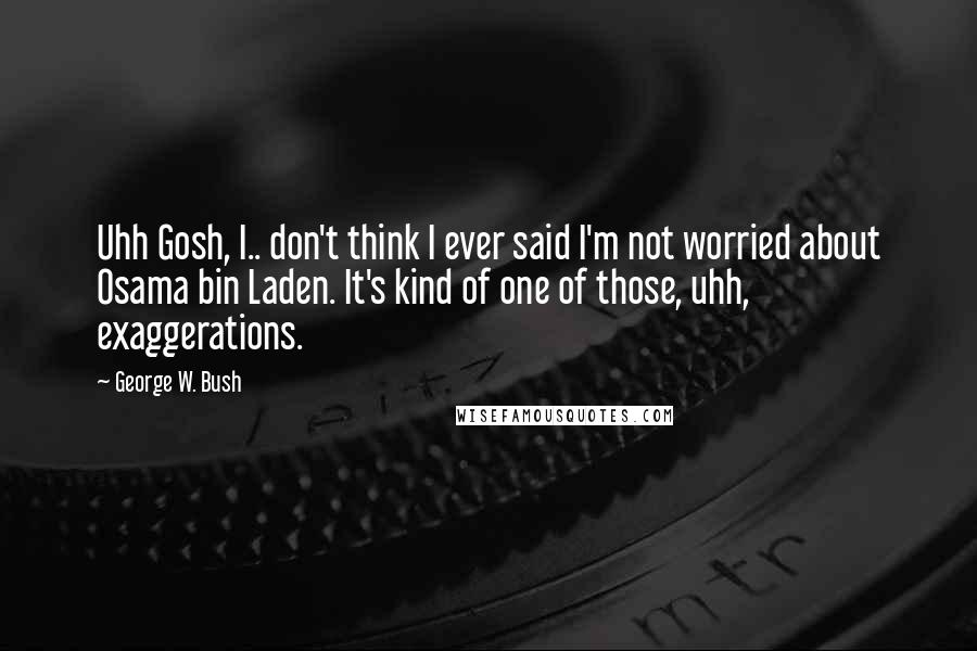 George W. Bush Quotes: Uhh Gosh, I.. don't think I ever said I'm not worried about Osama bin Laden. It's kind of one of those, uhh, exaggerations.