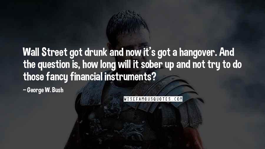 George W. Bush Quotes: Wall Street got drunk and now it's got a hangover. And the question is, how long will it sober up and not try to do those fancy financial instruments?
